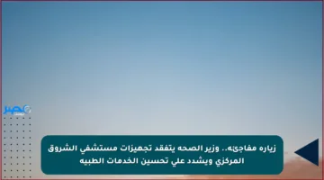 زيارة مفاجئة.. وزير الصحة يتفقد تجهيزات مستشفى الشروق المركزي ويشدد على تحسين الخدمات الطبية